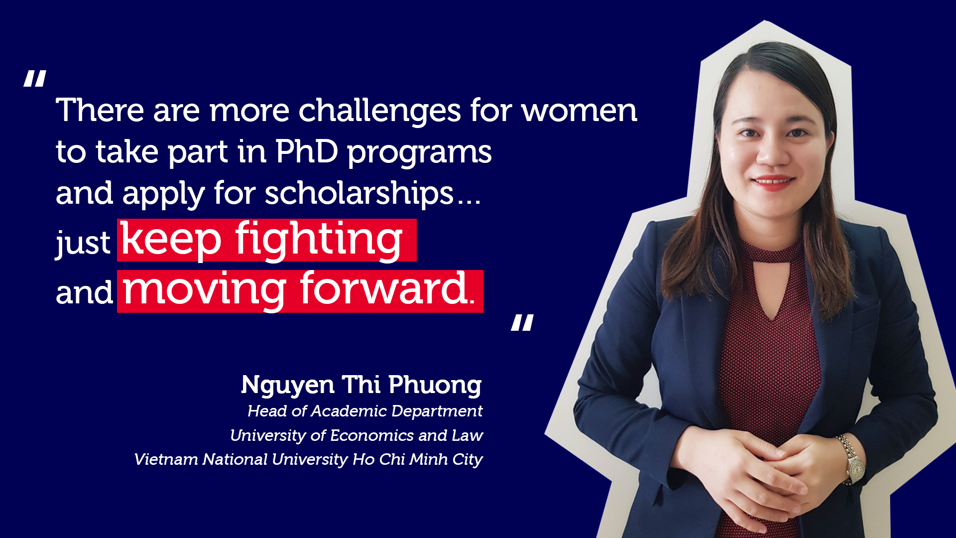Head of Academic Department, British Education Project, in University of Economics and Law – Vietnam National University Ho Chi Minh City “There are more challenges for women to take part in PhD programs and apply for scholarships…just keep fighting and moving forward.”