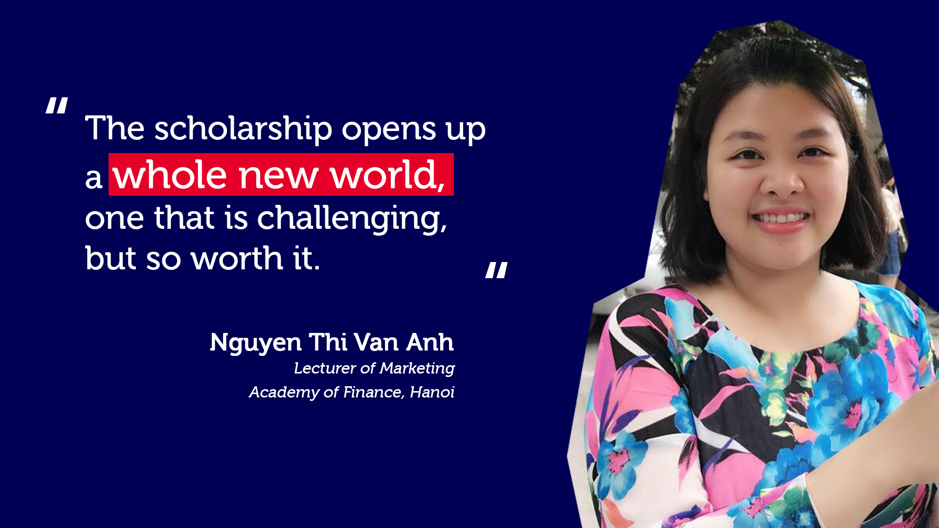 Lecturer of Marketing at the Academy of Finance, Hanoi “The scholarship opens up a whole new world, one that is challenging, but so worth it.”